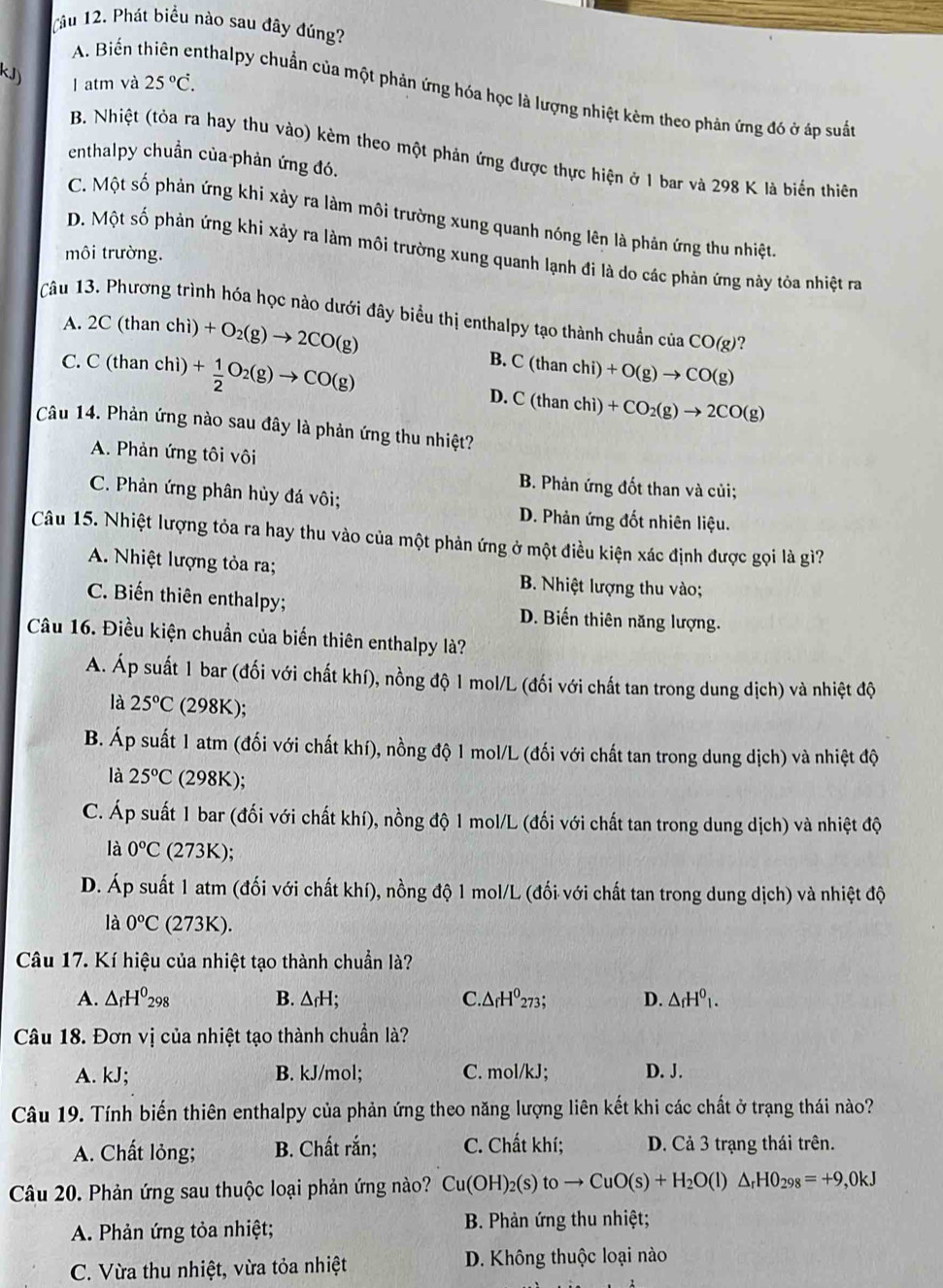 (âu 12. Phát biểu nào sau đây đúng?
I atm và 25°C.
A. Biến thiên enthalpy chuẩn của một phản ứng hóa học là lượng nhiệt kèm theo phản ứng đó ở áp suất
B. Nhiệt (tỏa ra hay thu vào) kèm theo một phản ứng được thực hiện ở 1 bar và 298 K là biến thiên
enthalpy chuẩn của phản ứng đó.
C. Một số phản ứng khi xảy ra làm môi trường xung quanh nóng lên là phản ứng thu nhiệt
D. Một số phản ứng khi xảy ra làm môi trường xung quanh lạnh đi là do các phản ứng này tỏa nhiệt ra
môi trường.
Câu 13. Phương trình hóa học nào dưới đây biểu thị enthalpy tạo thành chuẩn của CO(g) ?
A. 2C (than chì) +O_2(g)to 2CO(g) B. C (th
C. C (than chì) + 1/2 O_2(g)to CO(g) an chi) +O(g)to CO(g)
D. C(than chì) +CO_2(g)to 2CO(g)
Câu 14. Phản ứng nào sau đây là phản ứng thu nhiệt?
A. Phản ứng tôi vôi
B. Phản ứng đốt than và củi;
C. Phản ứng phân hủy đá vôi; D. Phản ứng đốt nhiên liệu.
Câu 15. Nhiệt lượng tỏa ra hay thu vào của một phản ứng ở một điều kiện xác định được gọi là gì?
A. Nhiệt lượng tỏa ra; B. Nhiệt lượng thu vào;
C. Biến thiên enthalpy; D. Biến thiên năng lượng.
Câu 16. Điều kiện chuẩn của biến thiên enthalpy là?
A. Áp suất 1 bar (đối với chất khí), nồng độ 1 mol/L (đối với chất tan trong dung dịch) và nhiệt độ
là 25°C (298K ):
B. Áp suất 1 atm (đối với chất khí), nồng độ 1 mol/L (đối với chất tan trong dung dịch) và nhiệt độ
là 25°C (298K);
C. Áp suất 1 bar (đối với chất khí), nồng độ 1 mol/L (đối với chất tan trong dung dịch) và nhiệt độ
là 0°C (273K);
D. Áp suất 1 atm (đối với chất khí), nồng độ 1 mol/L (đối với chất tan trong dung dịch) và nhiệt độ
là 0^oC (273K).
Câu 17. Kí hiệu của nhiệt tạo thành chuẩn là?
A. △ _fH^0_298 B. △ _fH; C..△ _fH^0273; D. △ _fH^0_1.
Câu 18. Đơn vị của nhiệt tạo thành chuẩn là?
A. kJ; B. kJ/mol; C. mol/kJ; D. J.
Câu 19. Tính biến thiên enthalpy của phản ứng theo năng lượng liên kết khi các chất ở trạng thái nào?
A. Chất lỏng; B. Chất rắn; C. Chất khí; D. Cả 3 trạng thái trên.
Câu 20. Phản ứng sau thuộc loại phản ứng nào? Cu(OH)_2(s)toto CuO(s)+H_2O(l)△ _rHO_298=+9,0kJ
A. Phản ứng tỏa nhiệt;  B. Phản ứng thu nhiệt;
C. Vừa thu nhiệt, vừa tỏa nhiệt D. Không thuộc loại nào