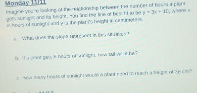 Monday 11/11 
Imagine you're looking at the relationship between the number of hours a plant 
gets sunlight and its height. You find the line of best fit to be y=3x+10 , where x
is hours of sunlight and y is the plant's height in centimeters. 
a. What does the slope represent in this situation? 
b. If a plant gets 6 hours of sunlight, how tall will it be? 
c. How many hours of sunlight would a plant need to reach a height of 38 cm?