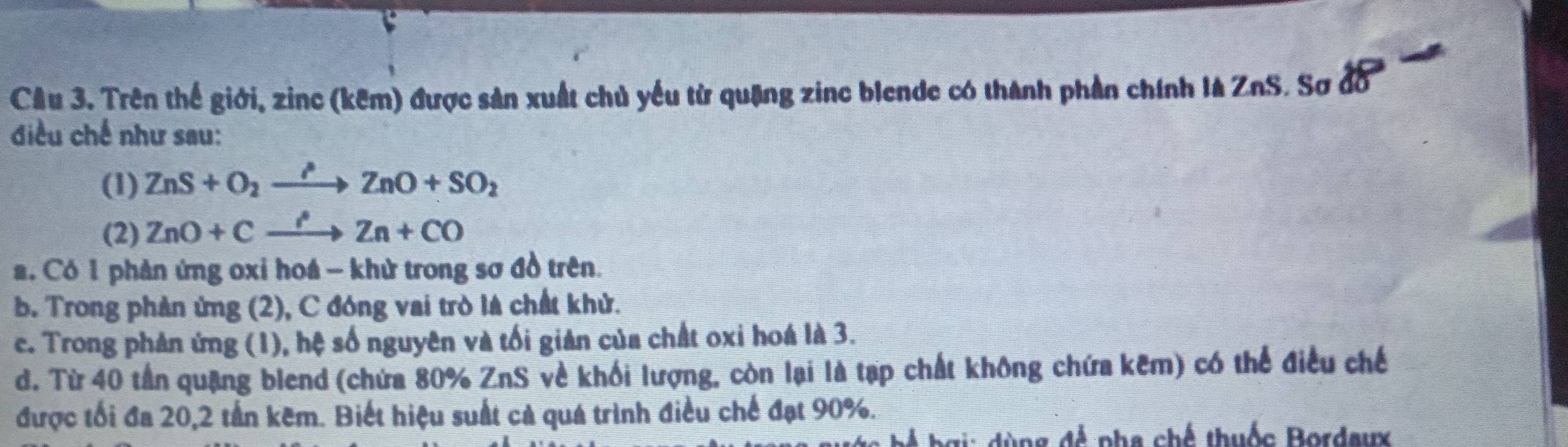 Trên thể giới, zinc (kêm) được sản xuất chủ yếu từ quặng zinc blende có thành phần chính là ZnS. Sơ đồ
điều chế như sau:
(1) ZnS+O_2to ZnO+SO_2
(2) ZnO+Cxrightarrow ?Zn+CO. Có 1 phản ứng oxỉ hoá - khử trong sơ đồ trên.
b. Trong phản ứng (2), C đóng vai trò là chất khử.
ce. Trong phản ứng (1), hệ số nguyên và tối giản của chất oxi hoá là 3.
d. Từ 40 tần quặng blend (chứa 80% ZnS về khối lượng, còn lại là tạp chất không chứa kẽm) có thể điều chế
được tối đa 20, 2 tần kẽm. Biết hiệu suất cả quá trình điều chế đạt 90%.
a ng đ ề pha chế thuốc Bordaux