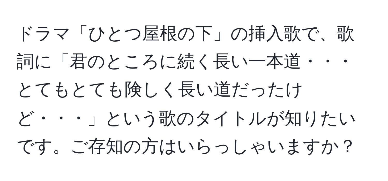 ドラマ「ひとつ屋根の下」の挿入歌で、歌詞に「君のところに続く長い一本道・・・とてもとても険しく長い道だったけど・・・」という歌のタイトルが知りたいです。ご存知の方はいらっしゃいますか？