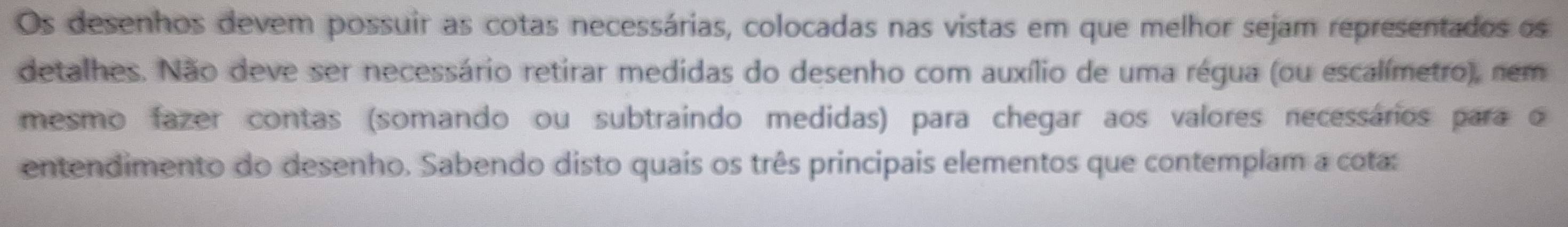 Os desenhos devem possuir as cotas necessárias, colocadas nas vistas em que melhor sejam representados os 
detalhes. Não deve ser necessário retirar medidas do desenho com auxílio de uma régua (ou escalímetro), nem 
mesmo fazer contas (somando ou subtraindo medidas) para chegar aos valores necessários para o 
entendimento do desenho. Sabendo disto quais os três principais elementos que contemplam a cota: