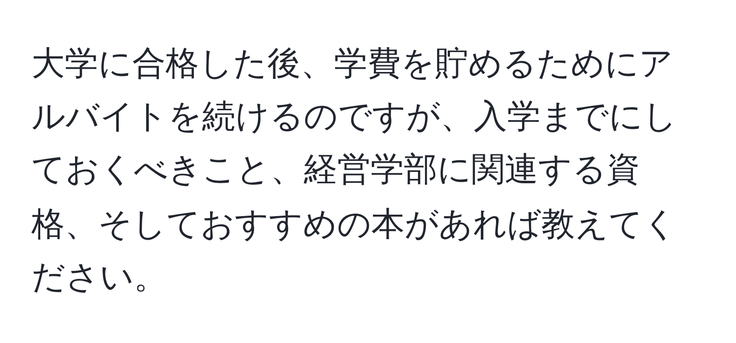 大学に合格した後、学費を貯めるためにアルバイトを続けるのですが、入学までにしておくべきこと、経営学部に関連する資格、そしておすすめの本があれば教えてください。