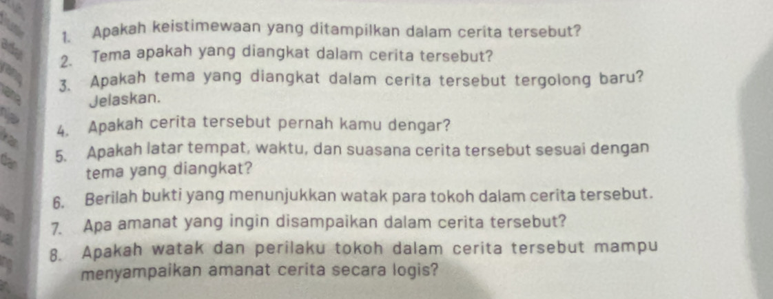 Apakah keistimewaan yang ditampilkan dalam cerita tersebut? 
ady 
2. Tema apakah yang diangkat dalam cerita tersebut? 
con 
3. Apakah tema yang diangkat dalam cerita tersebut tergolong baru? 
ane Jelaskan. 
12 4. Apakah cerita tersebut pernah kamu dengar? 
dan 
5. Apakah latar tempat, waktu, dan suasana cerita tersebut sesuai dengan 
tema yang diangkat? 
6. Berilah bukti yang menunjukkan watak para tokoh dalam cerita tersebut. 
7. Apa amanat yang ingin disampaikan dalam cerita tersebut? 
8. Apakah watak dan perilaku tokoh dalam cerita tersebut mampu 
menyampaikan amanat cerita secara logis? 
a