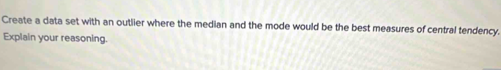 Create a data set with an outlier where the median and the mode would be the best measures of central tendency. 
Explain your reasoning.