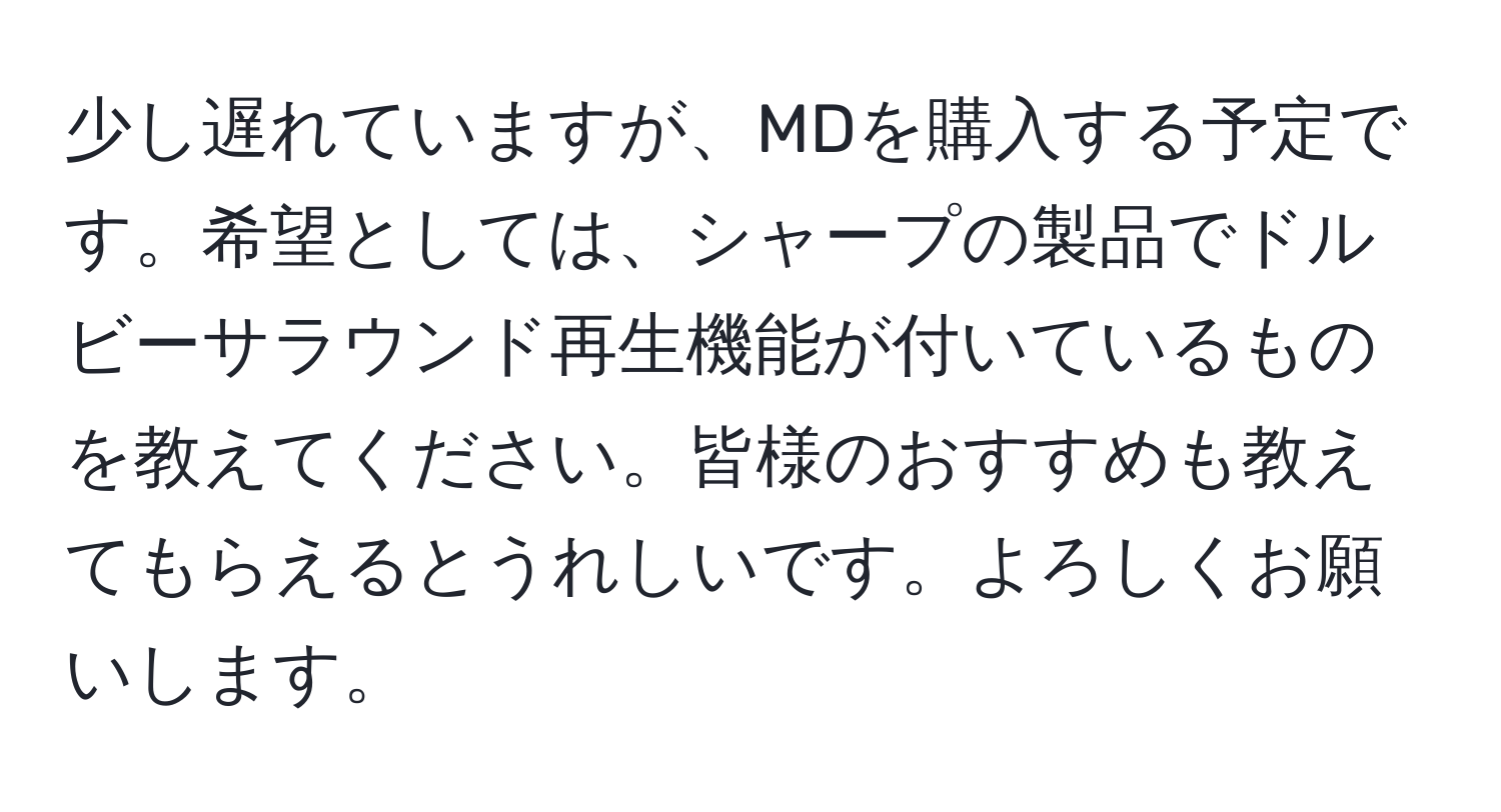 少し遅れていますが、MDを購入する予定です。希望としては、シャープの製品でドルビーサラウンド再生機能が付いているものを教えてください。皆様のおすすめも教えてもらえるとうれしいです。よろしくお願いします。