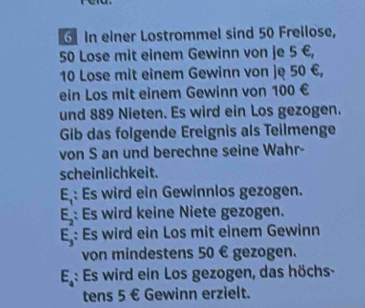 In einer Lostrommel sind 50 Freilose,
50 Lose mit einem Gewinn von je 5 €,
10 Lose mit einem Gewinn von ję 50 €, 
ein Los mit einem Gewinn von 100 €
und 889 Nieten. Es wird ein Los gezogen. 
Gib das folgende Ereignis als Teilmenge 
von S an und berechne seine Wahr- 
scheinlichkeit.
E_1 : Es wird ein Gewinnlos gezogen.
E_2 : Es wird keine Niete gezogen.
E_3 : Es wird ein Los mit einem Gewinn 
von mindestens 50 € gezogen.
E_4 : Es wird ein Los gezogen, das höchs- 
tens 5 € Gewinn erzielt.