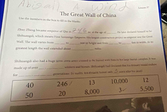 Lesson 37 
The Great Wall of China 
Use the numbers in the box to fill in the blanks. 
Zhao Zheng became emperor of Qin in _ac at the age of _ He later declared himself to be 
Shihuangdi, which means First Sovereign Emperor: His largest construction project as emperor was the Great 
Wall. The wall varies from _to_ feet in height and from _to_ feet in width. At its 
greatest length the wall extended about _ miles
Shihuangdi also had a huge terra-cotta army created to be buned with him in his large burul comples I was 
made up of over _._ soldiers and homses. Shihuangdi had declared that his dynasty would endure 
In reality, his dynasty lasted only_ years aler his death