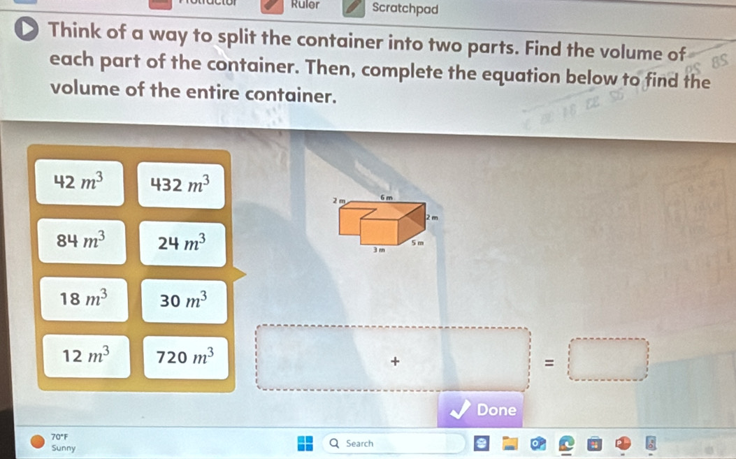 Ruler Scratchpad 
Think of a way to split the container into two parts. Find the volume of 
each part of the container. Then, complete the equation below to find the 
volume of the entire container.
42m^3 432m^3
84m^3 24m^3
18m^3 30m^3
12m^3 720m^3 □ +□ =□
Done
70°F Search 
Sunny