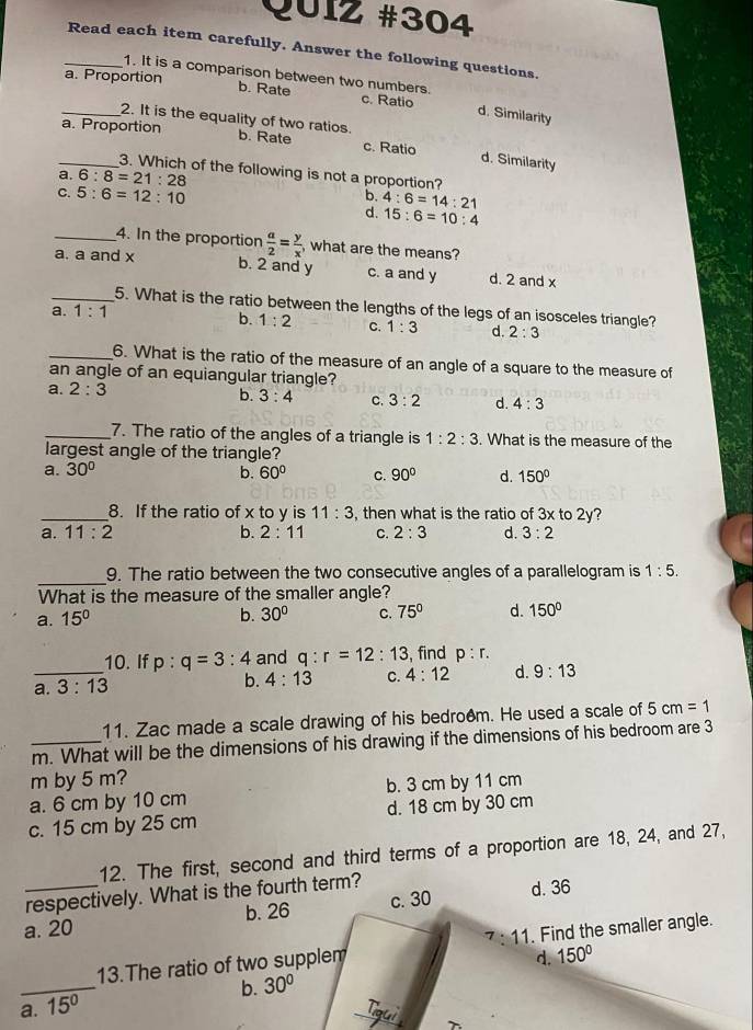 Read each item carefully. Answer the following questions.
1. It is a comparison between two numbers.
_a. Proportion b. Rate c. Ratio d. Similarity
2. It is the equality of two ratios.
_a. Proportion b. Rate c. Ratio d. Similarity
3. Which of the following is not a proportion?
a. 6:8=21:28
C. 5:6=12:10
b. 4:6=14:21
d. 15:6=10:4
_4. In the proportion  a/2 = y/x  , what are the means?
a. a and x
b. 2 and y c. a and y d. 2 and x
_5. What is the ratio between the lengths of the legs of an isosceles triangle?
a. 1:1
b. 1:2 C. 1:3 d. 2:3
_6. What is the ratio of the measure of an angle of a square to the measure of
an angle of an equiangular triangle?
a. 2:3
b. 3:4 C. 3:2 d. 4:3
_7. The ratio of the angles of a triangle is 1:2:3. What is the measure of the
largest angle of the triangle?
a. 30°
b. 60° C. 90° d. 150°
_8. If the ratio of x to y is 11:3 , then what is the ratio of 3x to 2y
a. 11:2 b. 2:11 C. 2:3 d. 3:2
_
9. The ratio between the two consecutive angles of a parallelogram is 1:5.
What is the measure of the smaller angle?
a. 15°
b. 30° C. 75° d. 150°
10. If p:q=3:4 and q:r=12:13 , find p:r.
_a. 3:13 b. 4:13 C. 4:12 d. 9:13
11. Zac made a scale drawing of his bedro@m. He used a scale of 5cm=1
_m. What will be the dimensions of his drawing if the dimensions of his bedroom are 3
m by 5 m?
a. 6 cm by 10 cm b. 3 cm by 11 cm
c. 15 cm by 25 cm d. 18 cm by 30 cm
12. The first, second and third terms of a proportion are 18, 24, and 27,
respectively. What is the fourth term?
a. 20 b. 26 c. 30 d. 36^7:11
13.The ratio of two supplem . Find the smaller angle.
d. 150°
a._ 15° b. 30°