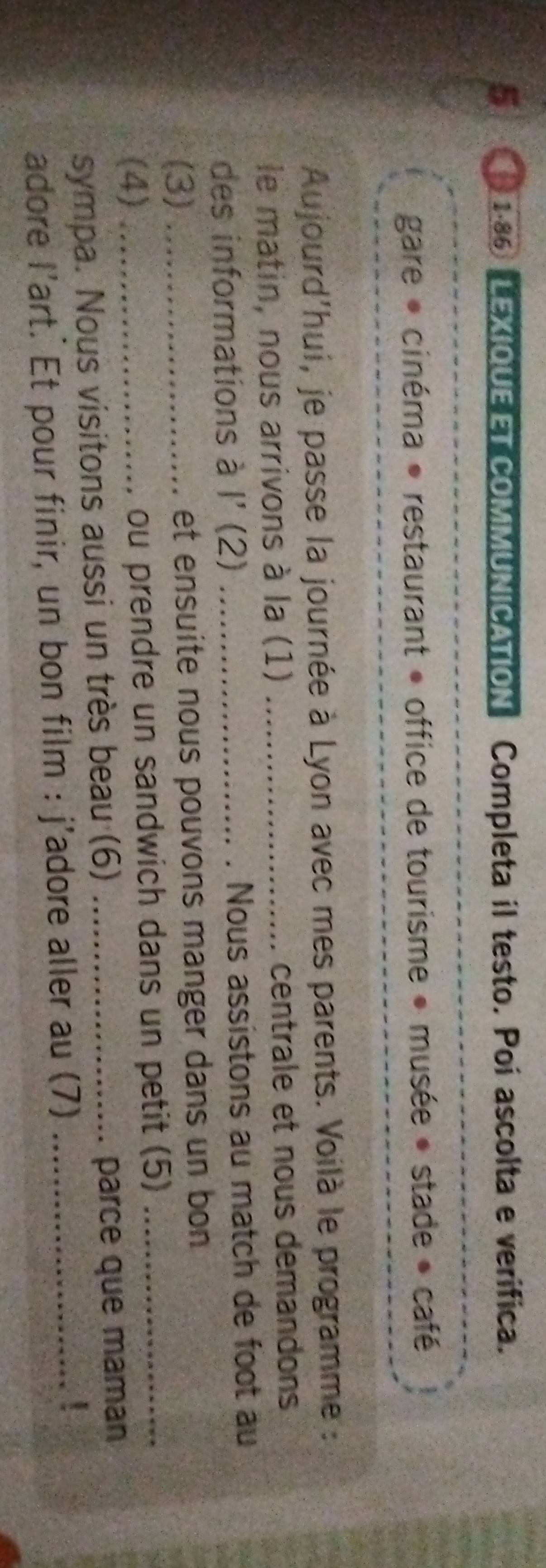 5 1:86 LEXIQUE ETCOMMUNICATION Completa il testo. Poi ascolta e verifica. 
gare * cinéma * restaurant » office de tourisme » musée » stade » café 
Aujourd'hui, je passe la journée à Lyon avec mes parents. Voilà le programme : 
le matin, nous arrivons à la (1) _centrale et nous demandons 
des informations à l' (2) _Nous assistons au match de foot au 
(3) _et ensuite nous pouvons manger dans un bon 
(4) _ou prendre un sandwich dans un petit (5)_ 
sympa. Nous visitons aussi un très beau (6) _parce que maman 
adore l’art.' Et pour finir, un bon film : j'adore aller au (7)_