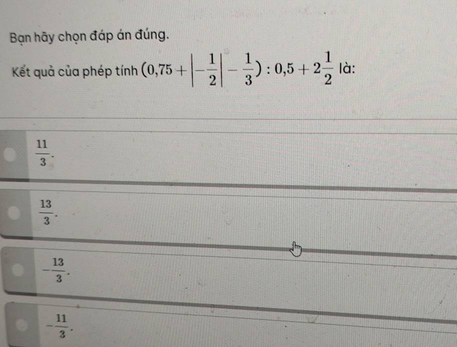 Bạn hãy chọn đáp án đúng.
Kết quả của phép o tín h (0,75+|- 1/2 |- 1/3 ):0,5+2 1/2  là:
 11/3 .
 13/3 .
- 13/3 .. - 11/3 .