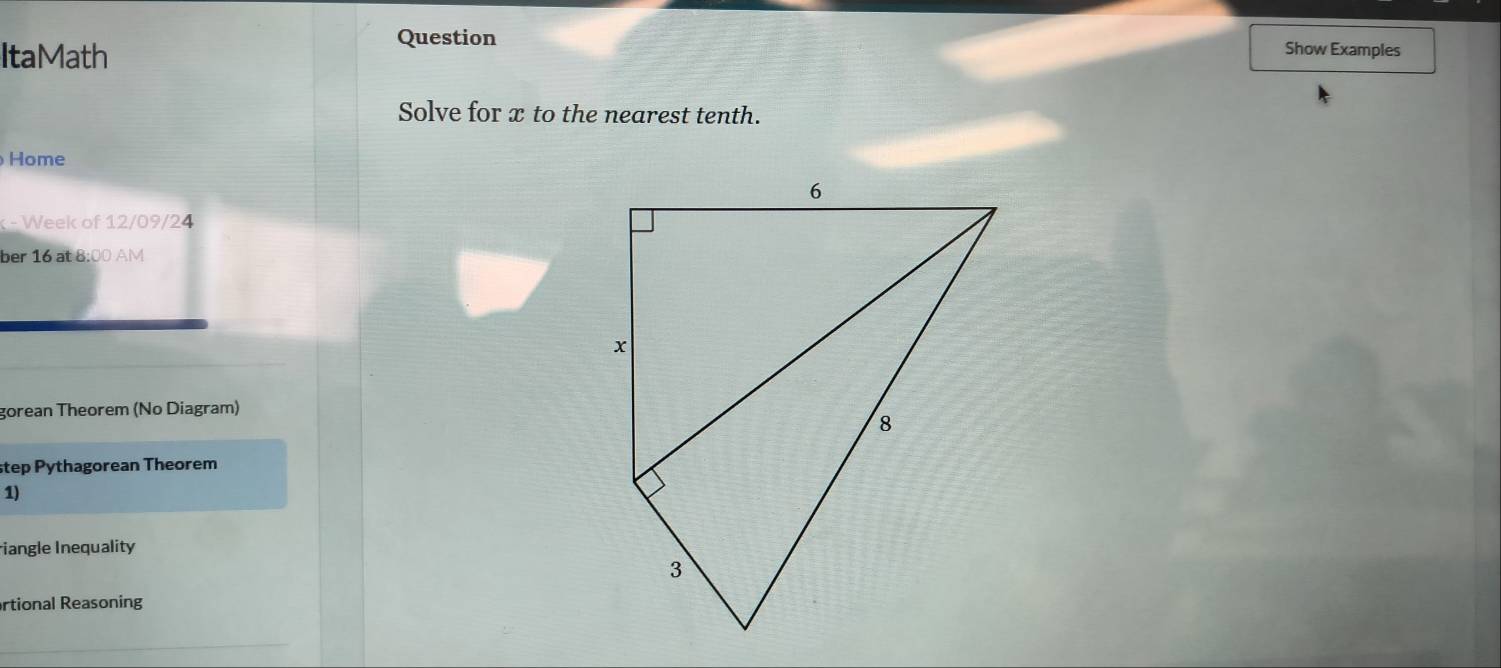 ItaMath 
Question Show Examples 
Solve for x to the nearest tenth. 
Home 
- Week of 12/09/24 
ber 16 at 8:00 AM 
gorean Theorem (No Diagram) 
step Pythagorean Theorem 
1) 
iangle Inequality 
artional Reasoning