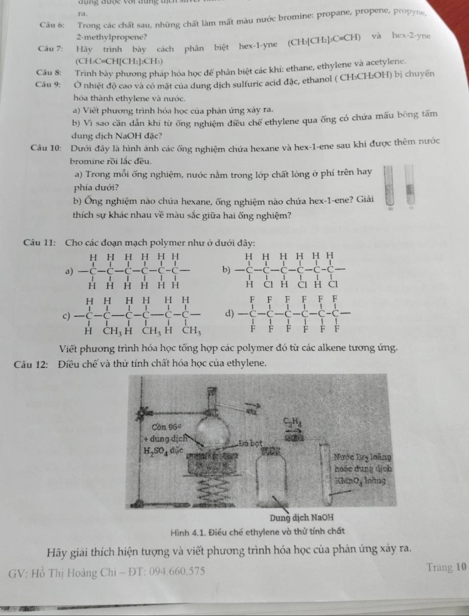 đụng được với đùng t
ra.
Câu 6: Trong các chất sau, những chất làm mất màu nước bromine: propane, propene, propyne,
2-methylpropene?
Câu 7: Hãy trình bày cách phân biệt hex-1-yne (CH₃[CH₂]₃C≡CH) và hex-2-yne
(CH₃C=CH[CH₂]₂CH₃)
Câu 8: Trình bày phương pháp hóa học để phân biệt các khí: ethane, ethylene và acetylene.
Câu 9: Ở nhiệt độ cao và có mặt của dung dịch sulfuric acid đặc, ethanol ( CH₃CH₂OH) bị chuyển
hóa thành ethylene và nước.
a) Viết phương trình hóa học của phản ứng xảy ra.
b) Vì sao cần dẫn khí từ ống nghiệm điều chế ethylene qua ống có chứa mấu bông tấm
dung dịch NaOH đặc?
Câu 10: Dưới đây là hình ảnh các ống nghiệm chứa hexane và hex-1-ene sau khi được thêm nước
bromine rồi lắc đều.
a) Trong mỗi ống nghiệm, nước nằm trong lớp chất lỏng ở phí trên hay
phía dưới?
b) Ống nghiệm nào chứa hexane, ống nghiệm nào chứa hex-1-ene? Giải
thích sự khác nhau về màu sắc giữa hai ống nghiệm?
Câu 11: Cho các đoạn mạch polymer như ở dưới đây:
a) beginarrayr HHHHHH&H-C-C-C-C-C-C- HHHH1-CHendarray. b) beginarrayr HHHHHH -C-C-C-C-C-C-C-C-
c) beginarrayr HHHHHH -C-C-C-C-C-C-C-C- HCH,HCH,HCH,endarray. d) frac beginarrayr FFF -C-C-C-C-C-C-C-C- 1/F - 1/F - 1/F - 1/F - 1/F  1/F  1/F  1/F endarray. 
Viết phương trình hóa học tổng hợp các polymer đó từ các alkene tương ứng.
Câu 12: Điều chế và thử tính chất hóa học của ethylene.
Dung dịc
Hình 4.1. Điều chế ethylene và thử tính chất
Hãy giải thích hiện tượng và viết phương trình hóa học của phản ứng xảy ra.
GV: Hồ Thị Hoàng Chi - ĐT: 094.660.575 Trang 10