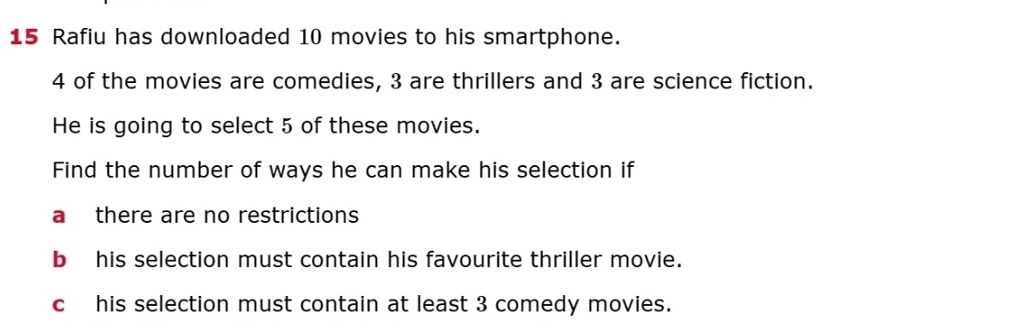 Rafiu has downloaded 10 movies to his smartphone.
4 of the movies are comedies, 3 are thrillers and 3 are science fiction.
He is going to select 5 of these movies.
Find the number of ways he can make his selection if
a there are no restrictions
b his selection must contain his favourite thriller movie.
chis selection must contain at least 3 comedy movies.