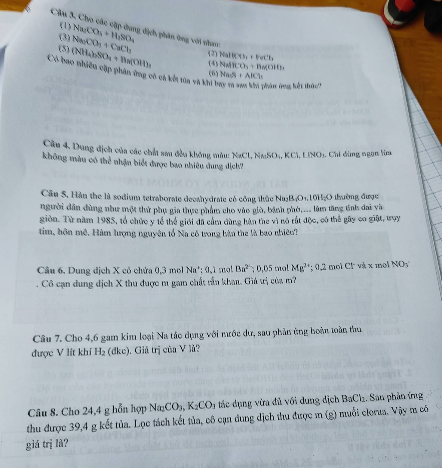 (1) Na_2CO_3+H_2SO_4
Câu 3. Cho các cặp dung địch phản ứng với nhau:
(3) Na_2CO_3+CaCl_2
(5) (NH_4)_2SO_4+Ba(OH)_2
(2) NaHCO_3+FeCl_3
(4) NallCO_3+Ba(OH)_3
Có bao nhiều cặp phản ứng có cả kết tủa và khí bay ra sau khi phản ứng kết the '
(6) Na_3S+AlCl_1
Câu 4. Dung địch của các chất sau đều không màu: h NaCl,Na_2SO_4,KCl,LiNO_3 , Chỉ dùng ngọn lừa
không màu có thể nhận biết được bao nhiêu dung dịch?
Câu 5. Hàn the là sodium tetraborate decahydrate có công thức Na_2B_4O_7.10H_2O thường được
người dân dùng như một thứ phụ gia thực phẩm cho vào giò, bánh phớ,... làm tăng tính dai và
giòn. Từ năm 1985, tổ chức y tế thể giới đã cầm dùng hàn the vì nó rất độc, có thể gây co giật, trụy
tim, hôn mê. Hàm lượng nguyên tố Na có trong hàn the là bao nhiêu?
Câu 6. Dung dịch X có chứa 0,3 mol Na^+: 0 ,1 mol Ba^(2+); 0,05 mol Mg^(2+); 0,2 mol Cl˙ và x mol NO_3^-
Cô cạn dung dịch X thu đuợc m gam chất rắn khan. Giá trị của m?
Câu 7. Cho 4,6 gam kim loại Na tác dụng với nước dư, sau phản ứng hoàn toàn thu
được V lít khí H_2 (dke). Giá trị của V là?
Câu 8. Cho 24,4 g hỗn hợp Na_2 CO_3,K_2CO_3 tác dụng vừa đủ với dung dịch BaCl_2. Sau phản ứng
thu được 39,4 g kết tủa. Lọc tách kết tủa, cô cạn dung dịch thu được m (g) muối clorua. Vậy m có
giá trị là?