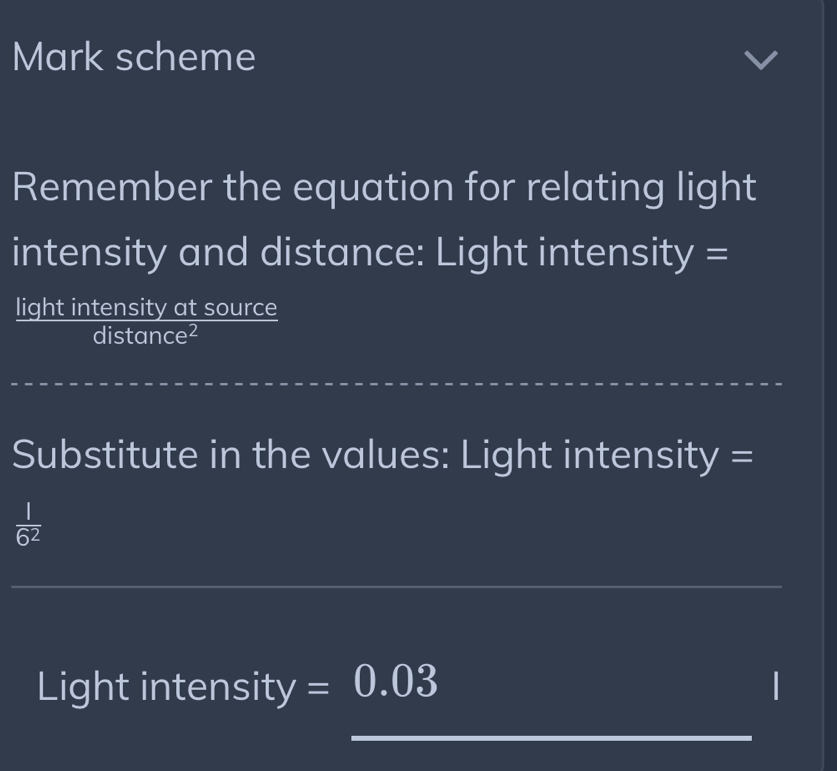 Mark scheme 
Remember the equation for relating light 
intensity and distance: Light intensity = 
light intensity at source 
distance² 
_ 
Substitute in the values: Light intensity =
 1/6^2 
_ 
Light intensity =0.03
_