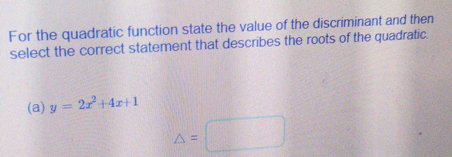 For the quadratic function state the value of the discriminant and then
select the correct statement that describes the roots of the quadratic.
(a) y=2x^2+4x+1
△ =□