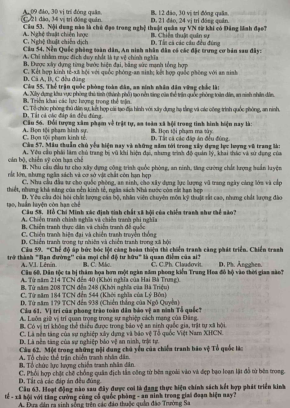 A. 09 đảo, 30 vị trí đóng quân. B. 12 đảo, 30 vị trí đóng quân.
C. 21 đảo, 34 vị trí đóng quân. D. 21 đảo, 24 vị trí đóng quân.
Câu 53. Nội dung nào là chủ đạo trong nghệ thuật quân sự VN từ khi có Đảng lãnh đạo?
A. Nghệ thuật chiến lược B. Chiến thuật quân sự
C. Nghệ thuật chiến dịch D. Tất cả các câu đều đúng
Câu 54. Nền Quốc phòng toàn dân, An ninh nhân dân có các đặc trưng cơ bản sau đây:
A. Chỉ nhằm mục đích duy nhất là tự vệ chính nghĩa
B. Được xây dựng từng bước hiện đại, bằng sức mạnh tổng hợp
C. Kết hợp kinh tế-xã hội với quốc phòng-an ninh; kết hợp quốc phòng với an ninh
D. Cả A, B, C đều đúng
Câu 55. Thế trận quốc phòng toàn dân, an ninh nhân dân vững chắc là:
A. Xây dựng khu vực phòng thủ tinh (thành phố) tạo nền tảng của thế trận quốc phòng toàn dân, an ninh nhân dân.
B. Triển khai các lực lượng trong thế trận.
C. Tổ chức phòng thủ dân sự, kết hợp cải tạo địa hình với xây dựng hạ tầng và các công trình quốc phòng, an ninh.
D. Tất cả các đáp án đều đúng.
Câu 56. Đối tượng xâm phạm về trật tự, an toàn xã hội trong tình hình hiện nay là:
A. Bọn tội phạm hình sự. B Bọn tội phạm ma túy.
C. Bọn tội phạm kinh tế. D. Tất cả các đáp án đều đúng.
Câu 57. Mâu thuẫn chủ yếu hiện nay và những năm tới trong xây dựng lực lượng vũ trang là:
A. Yêu cầu phải làm chủ trang bị vũ khí hiện đại, nhưng trình độ quản lý, khai thác và sử dụng của
cán bộ, chiến sỹ còn hạn chế
B. Nhu cầu đầu tư cho xây dựng công trình quốc phòng, an ninh, tăng cường chất lượng huấn luyện
lất lớn, nhưng ngân sách và cơ sở vật chất còn hạn hẹp
C. Nhu cầu đầu tư cho quốc phòng, an ninh, cho xây dựng lực lượng vũ trang ngày càng lớn và cấp
thiết, nhưng khả năng của nền kinh tế, ngân sách Nhà nước còn rất hạn hẹp
D. Yêu cầu đòi hỏi chất lượng cán bộ, nhân viên chuyên môn kỹ thuật rất cao, nhưng chất lượng đào
tạo, huấn luyện còn hạn chế
Câu 58. Hồ Chí Minh xác định tính chất xã hội của chiến tranh như thế nào?
A. Chiến tranh chính nghĩa và chiến tranh phi nghĩa
B. Chiến tranh thực dân và chiến tranh đế quốc
C. Chiến tranh hiện đại và chiến tranh truyền thống
D. Chiến tranh trong tự nhiên và chiến tranh trong xã hội
Câu 59. “Chế độ áp bức bóc lột càng hoàn thiện thì chiến tranh càng phát triển. Chiến tranh
trở thành "Bạn đường" của mọi chế độ tư hữu" là quan điểm của ai?
A. V.I. Lênin. B. C. Mác. C. C.Ph. Claudovít. D. Ph. Ängghen.
Câu 60. Dân tộc ta bị thảm họa hơn một ngàn năm phong kiến Trung Hoa đô hộ vào thời gian nào?
A. Từ năm 214 TCN đến 40 (Khởi nghĩa của Hai Bà Trưng).
B. Từ năm 208 TCN đến 248 (Khởi nghĩa của Bà Triệu)
C. Từ năm 184 TCN đến 544 (Khởi nghĩa của Lý Bôn)
D. Từ năm 179 TCN đến 938 (Chiến thắng của Ngô Quyền)
Câu 61. Vị trí của phong trào toàn dân bảo vệ an ninh Tổ quốc?
A. Luôn giữ vị trí quan trọng trong sự nghiệp cách mạng của Đảng.
B. Có vị trí không thể thiếu được trong bảo vệ an ninh quốc gia, trật tự xã hội.
C. Là nền tảng của sự nghiệp xây dựng và bảo vệ Tổ quốc Việt Nam XHCN.
D. Là nền tảng của sự nghiệp bảo vệ an ninh, trật tự.
Câu 62. Một trong những nội dung chủ yếu của chiến tranh bảo vệ Tổ quốc là:
A. Tổ chức thế trận chiến tranh nhân dân.
B. Tổ chức lực lượng chiến tranh nhân dân.
C. Phối hợp chặt chẽ chống quân địch tấn công từ bên ngoài vào và dẹp bạo loạn lật đồ từ bên trong.
D. Tất cả các đáp án đều đúng.
Câu 63. Hoạt động nào sau đây được coi là đang thực hiện chính sách kết hợp phát triển kinh
tế - xã hội với tăng cường củng cố quốc phòng - an ninh trong giai đoạn hiện nay?
A. Đưa dân ra sinh sống trên các đảo thuộc quần đảo Trường Sa