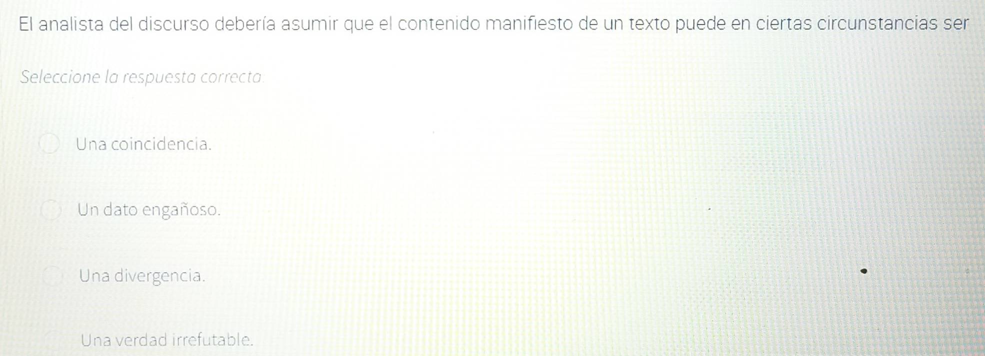 El analista del discurso debería asumir que el contenido manifiesto de un texto puede en ciertas circunstancias ser
Seleccione la respuesta correcta.
Una coincidencia.
Un dato engañoso.
Una divergencia.
Una verdad irrefutable.