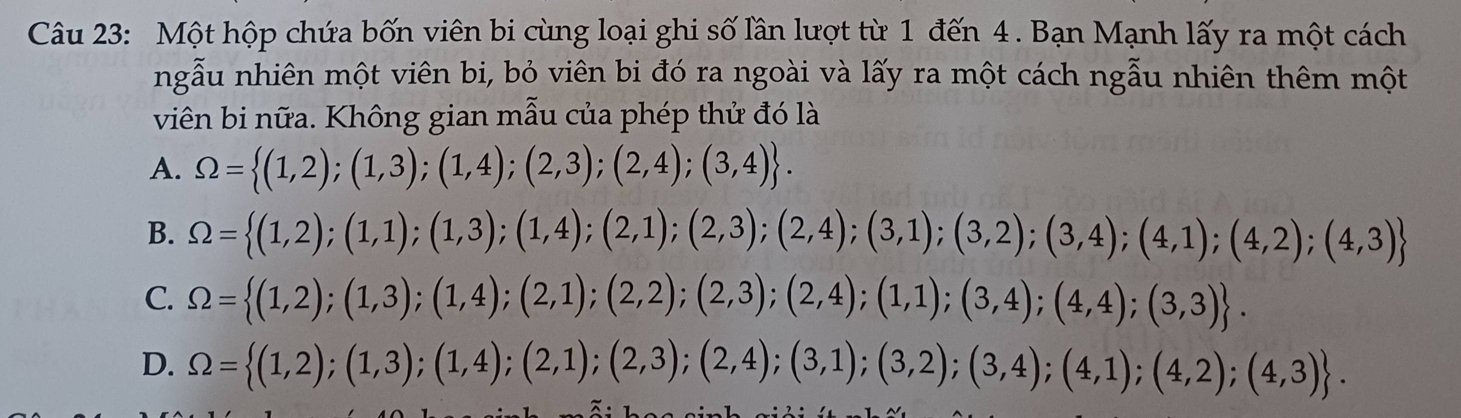 Một hộp chứa bốn viên bi cùng loại ghi số lần lượt từ 1 đến 4 . Bạn Mạnh lấy ra một cách
ngẫu nhiên một viên bi, bỏ viên bi đó ra ngoài và lấy ra một cách ngẫu nhiên thêm một
viên bi nữa. Không gian mẫu của phép thử đó là
A. Omega = (1,2);(1,3);(1,4);(2,3);(2,4);(3,4).
B. Omega = (1,2);(1,1);(1,3);(1,4);(2,1);(2,3);(2,4);(3,1);(3,2);(3,4);(4,1);(4,2);(4,3)
C. Omega = (1,2);(1,3);(1,4);(2,1);(2,2);(2,3);(2,4);(1,1);(3,4);(4,4);(3,3).
D. Omega = (1,2);(1,3);(1,4);(2,1);(2,3);(2,4);(3,1);(3,2);(3,4);(4,1);(4,2);(4,3).