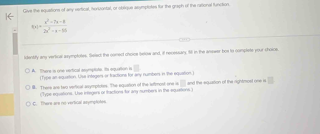 Give the equations of any vertical, horizontal, or oblique asymptotes for the graph of the rational function.
f(x)= (x^2-7x-8)/2x^2-x-55 
Identify any vertical asymptotes. Select the correct choice below and, if necessary, fill in the answer box to complete your choice.
A. There is one vertical asymptote. Its equation is . 
(Type an equation. Use integers or fractions for any numbers in the equation.)
B. There are two vertical asymptotes. The equation of the leftmost one is □ and the equation of the rightmost one is □. 
(Type equations. Use integers or fractions for any numbers in the equations.)
C. There are no vertical asymptotes.