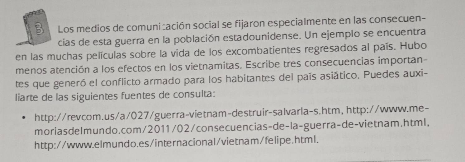 Los medios de comunicación social se fijaron especialmente en las consecuen- 
cias de esta guerra en la población estadounidense. Un ejemplo se encuentra 
en las muchas películas sobre la vida de los excombatientes regresados al país. Hubo 
menos atención a los efectos en los vietnamitas. Escribe tres consecuencias importan- 
tes que generó el conflicto armado para los habitantes del país asiático. Puedes auxi- 
liarte de las siguientes fuentes de consulta: 
http://revcom.us/a/027/guerra-vietnam-destruir-salvarla-s.htm, http://www.me- 
moriasdeImundo.com/2011/02/consecuencias-de-la-guerra-de-vietnam.html, 
http://www.elmundo.es/internacional/vietnam/felipe.html.