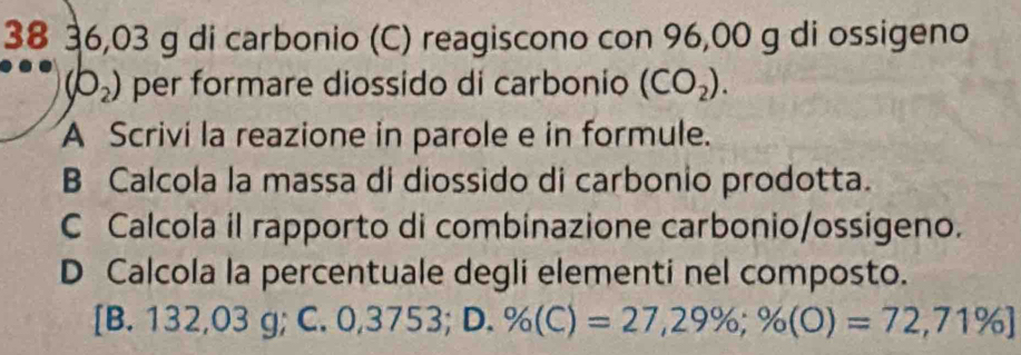 38 36,03 g di carbonio (C) reagiscono con 96,00 g di ossigeno
(b_2) per formare diossido di carbonio (CO_2). 
A Scrivi la reazione in parole e in formule.
B Calcola la massa di diossido di carbonio prodotta.
C Calcola il rapporto di combinazione carbonio/ossigeno.
D Calcola la percentuale degli elementi nel composto.
[B. 132,03 g; C. 0,3753; D. % (C)=27,29%; % (O)=72,71% ]