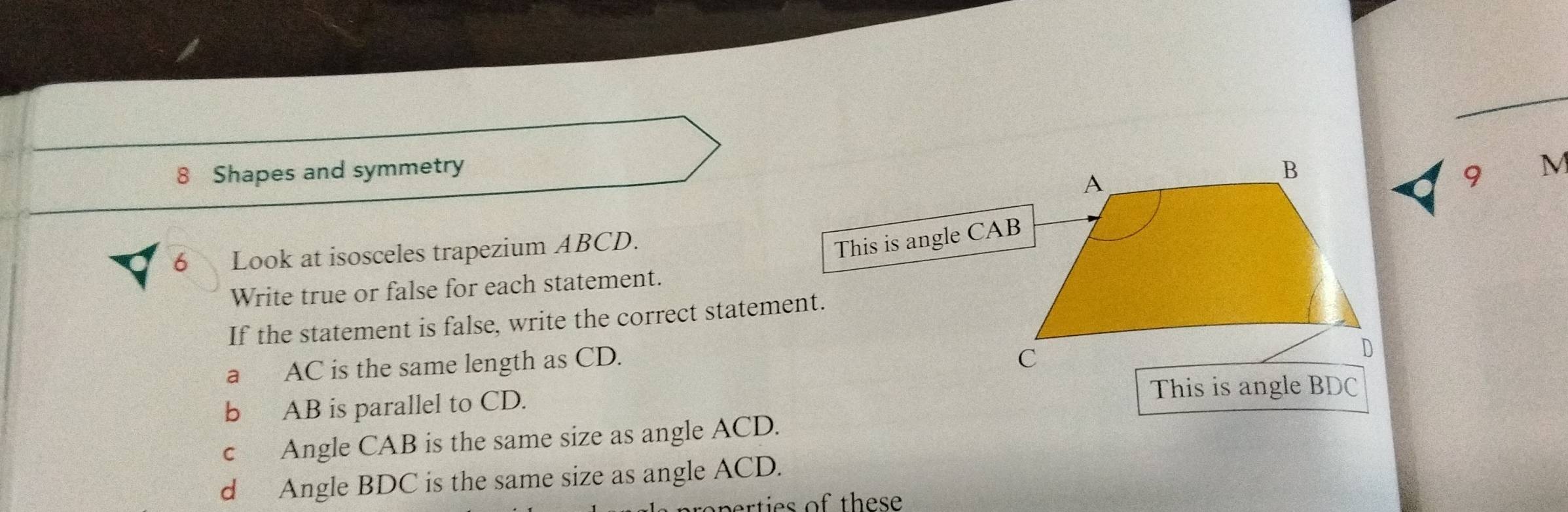 Shapes and symmetry M 
9 
6 Look at isosceles trapezium ABCD. 
This is angle CAB
Write true or false for each statement. 
If the statement is false, write the correct statement. 
a AC is the same length as CD. 
b AB is parallel to CD. 
c Angle CAB is the same size as angle ACD. 
d Angle BDC is the same size as angle ACD. 
roperties of these