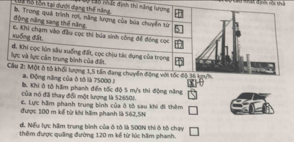 Cáo nhật định rồi thả
dộ cáo nhất đị
của nó tồn t
ô tô là 75000 J
b. Khi ô tô hãm phanh đến tốc độ 5 m/s thì động năng
của nó đã thay đổi một lượng là 52650J.
c. Lực hãm phanh trung bình của ô tô sau khi đi thêm
được 100 m kể từ khi hãm phanh là 562,5N
d. Nếu lực hãm trung bình của ô tô là 500N thì ô tô chạy
thêm được quãng đường 120 m kể từ lúc hãm phanh.