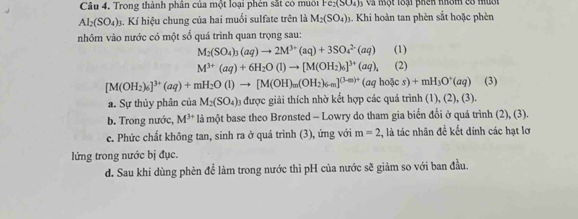 Trong thành phân của một loại phèn sắt có muờn Fe_2(SO_4) 3 và một loại phên nhóm có muời
Al_2(SO_4)_3 4. Kí hiệu chung của hai muối sulfate trên là M_2(SO_4) 3. Khi hoàn tan phèn sắt hoặc phèn
nhôm vào nước có một số quá trình quan trọng sau:
M_2(SO_4)_3(aq)to 2M^(3+)(aq)+3SO_4^((2-)(aq) (1)
M^3+)(aq)+6H_2O(l)to [M(OH_2)_6]^3+(aq)_4 (2)
[M(OH_2)_6]^3+(aq)+mH_2O(l)to [M(OH)_m(OH_2)_6-m]^(3-m)+(aqhoics)+mH_3O^+(aq) (3)
a. Sự thủy phân của M_2(SO_4) 3 được giải thích nhờ kết hợp các quá trình (1), (2), (3).
b. Trong nước, M^(3+) là một base theo Bronsted - Lowry do tham gia biển đổi ở quá trình (2), (3).
c. Phức chất không tan, sinh ra ở quá trình (3), ứng với m=2 :, là tác nhân đề kết dính các hạt lơ
lửng trong nước bị đục.
d. Sau khi dùng phèn để làm trong nước thì pH của nước sẽ giảm so với ban đầu.