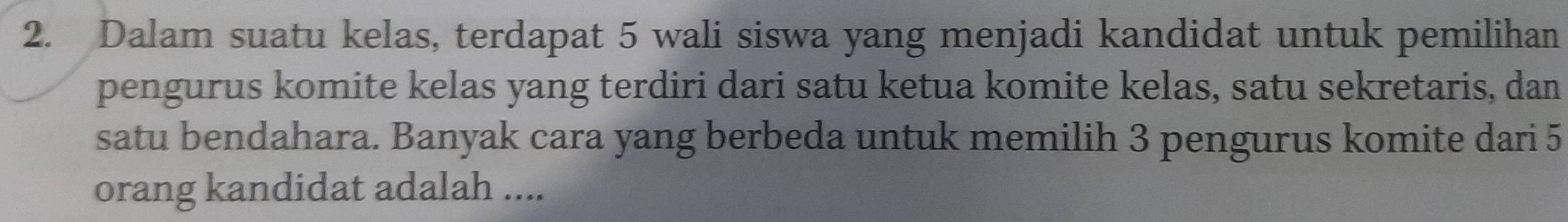 Dalam suatu kelas, terdapat 5 wali siswa yang menjadi kandidat untuk pemilihan 
pengurus komite kelas yang terdiri dari satu ketua komite kelas, satu sekretaris, dan 
satu bendahara. Banyak cara yang berbeda untuk memilih 3 pengurus komite dari 5
orang kandidat adalah ....