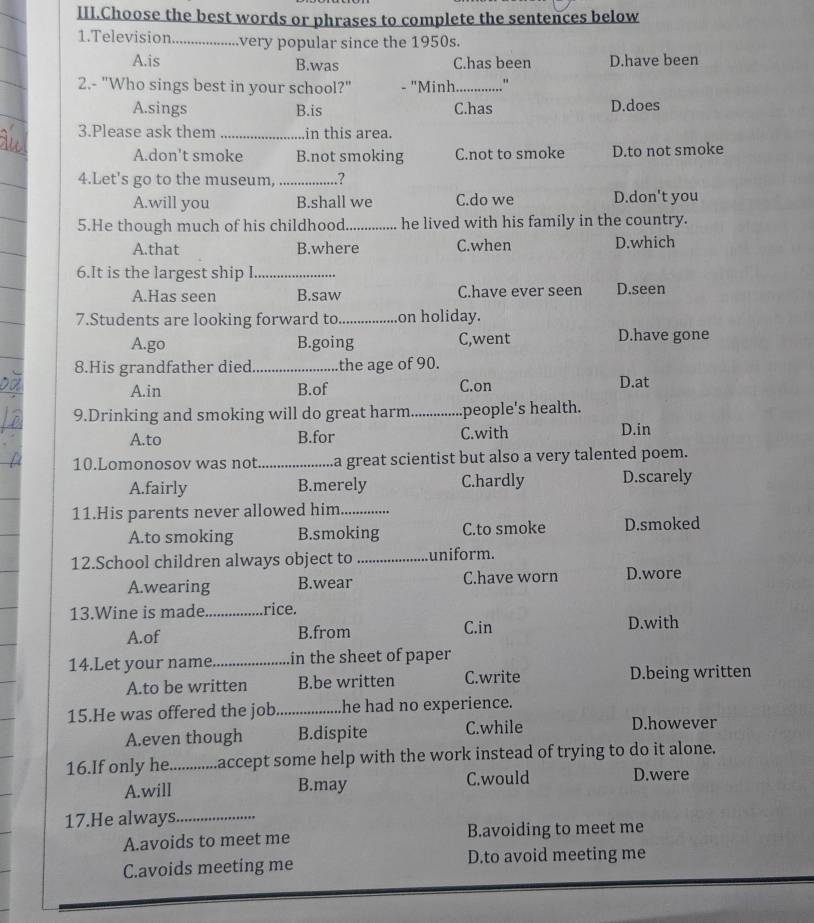 III.Choose the best words or phrases to complete the sentences below
1.Television.... very popular since the 1950s.
A.is B.was C.has been D.have been
2.- "Who sings best in your school?" - "Minh_ "
A.sings B.is C.has D.does
3.Please ask them _in this area.
A.don't smoke B.not smoking C.not to smoke D.to not smoke
4.Let's go to the museum,_ .?
A.will you B.shall we C.do we D.don't you
5.He though much of his childhood._ he lived with his family in the country.
A.that B.where C.when D.which
6.It is the largest ship I_
A.Has seen B.saw C.have ever seen D.seen
7.Students are looking forward to_ on holiday.
A.go B.going C,went D.have gone
8.His grandfather died_ the age of 90.
A.in B.of C.on
D.at
9.Drinking and smoking will do great harm _people's health.
A.to B.for C.with D.in
10.Lomonosov was not_ a great scientist but also a very talented poem.
A.fairly B.merely C.hardly D.scarely
11.His parents never allowed him_
A.to smoking B.smoking C.to smoke D.smoked
12.School children always object to _uniform.
A.wearing B.wear C.have worn D.wore
13.Wine is made_ rice.
A.of B.from C.in D.with
14.Let your name._ in the sheet of paper
A.to be written B.be written C.write D.being written
15.He was offered the job_ he had no experience.
A.even though B.dispite C.while D.however
_
A.will B.may C.would D.were
17.He always_
A.avoids to meet me B.avoiding to meet me
C.avoids meeting me D.to avoid meeting me