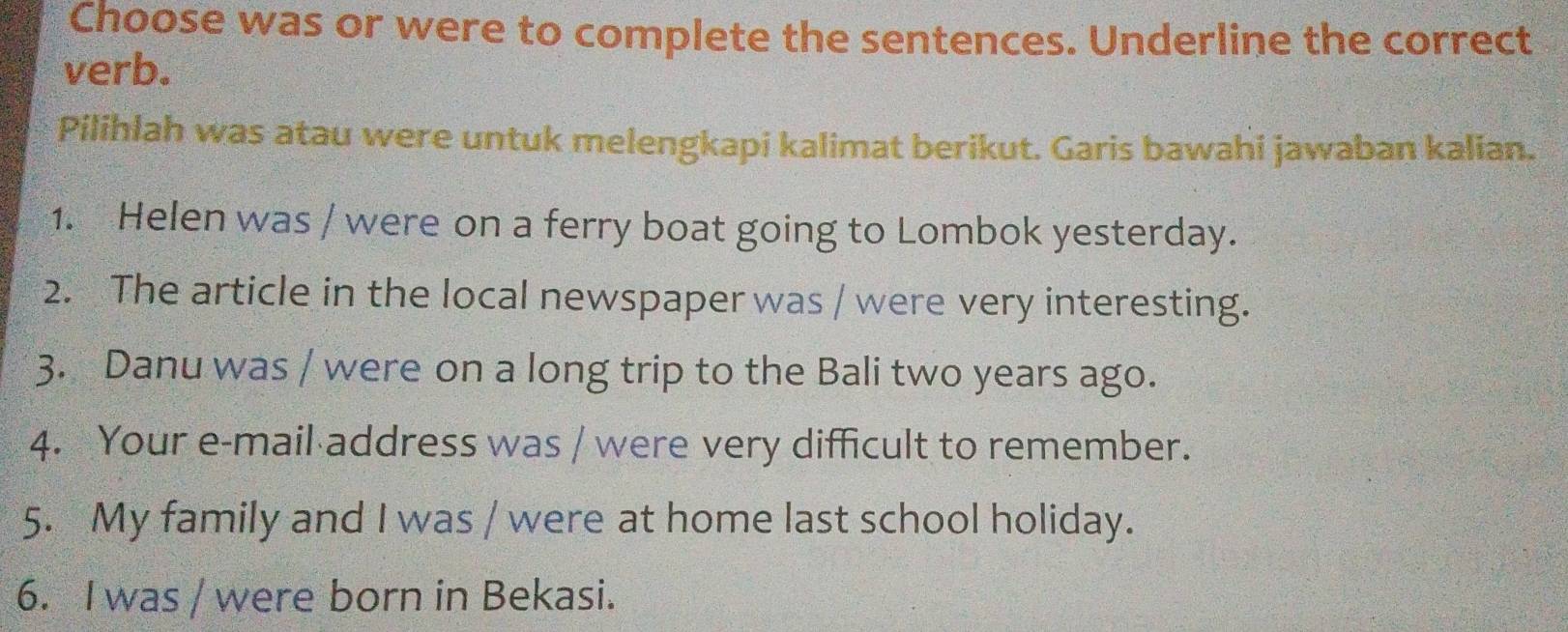 Choose was or were to complete the sentences. Underline the correct 
verb. 
Pilihlah was atau were untuk melengkapi kalimat berikut. Garis bawahi jawaban kalian. 
1. Helen was / were on a ferry boat going to Lombok yesterday. 
2. The article in the local newspaper was / were very interesting. 
3. Danu was / were on a long trip to the Bali two years ago. 
4. Your e-mail address was / were very difficult to remember. 
5. My family and I was / were at home last school holiday. 
6. I was / were born in Bekasi.