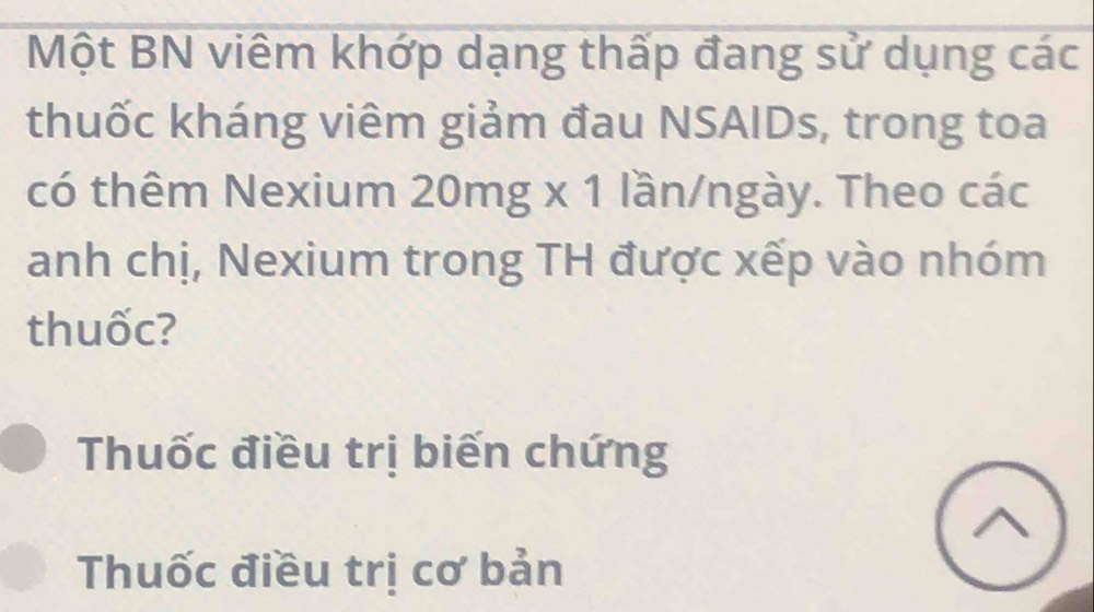 Một BN viêm khớp dạng thấp đang sử dụng các 
thuốc kháng viêm giảm đau NSAIDs, trong toa 
có thêm Nexium 20mg x 1 lần/ngày. Theo các 
anh chị, Nexium trong TH được xếp vào nhóm 
thuốc? 
Thuốc điều trị biến chứng 
Thuốc điều trị cơ bản