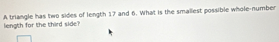 A triangle has two sides of length 17 and 6. What is the smallest possible whole-number 
length for the third side?