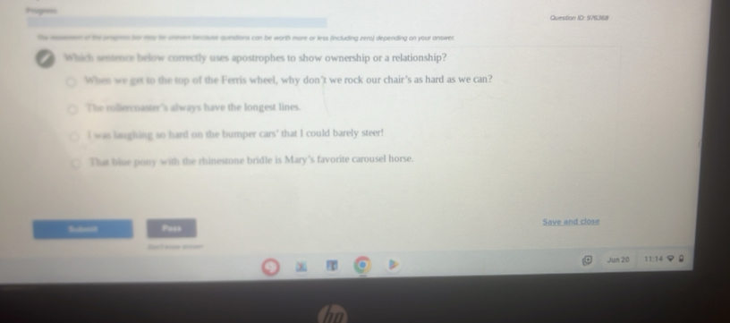 hsgon Question ID: 976368
the mon of the onsges for my te sneven because questions can be worth more or less (including zero) depending on your answer.
Which sentence below correctly uses apostrophes to show ownership or a relationship?
Whes we get to the top of the Ferris wheel, why don’t we rock our chair's as hard as we can?
The rollercoaster's always have the longest lines.
I was laughing so hard on the bumper cars' that I could barely steer!
That blue pony with the rhinestone bridle is Mary's favorite carousel horse.
Submit Pess Save and close
u 
Jun 20