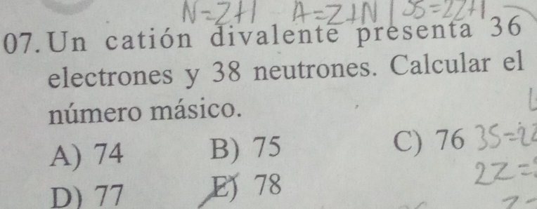 Un catión divalente presenta 36
electrones y 38 neutrones. Calcular el
número másico.
A) 74 B) 75 C) 76
D) 77 E 78