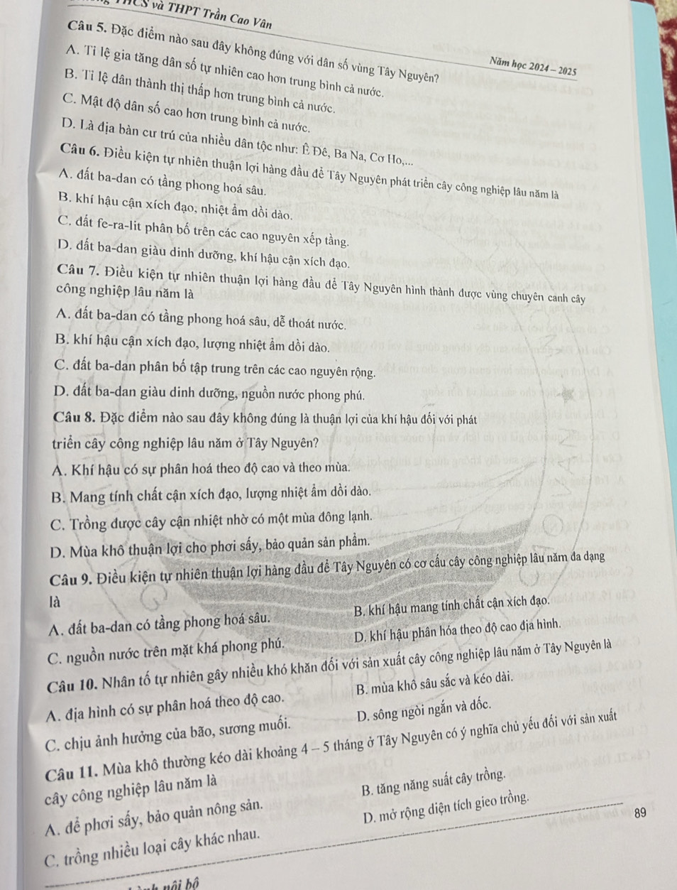 THCS và THPT Trần Cao Vân
Câu 5. Đặc điểm nào sau đây không đúng với dân số vùng Tây Nguyên?
Năm học 2024 - 2025
A. Tỉ lệ gia tăng dân số tự nhiên cao hơn trung bình cả nước.
B. Tỉ lệ dân thành thị thấp hơn trung bình cả nước.
C. Mật độ dân số cao hơn trung bình cả nước.
D. Là địa bàn cư trú của nhiều dân tộc như: Ê Đê, Ba Na, Cơ Ho,...
Câu 6. Điều kiện tự nhiên thuận lợi hàng đầu đề Tây Nguyên phát triển cây công nghiệp lâu năm là
A. đất ba-dan có tầng phong hoá sâu.
B. khí hậu cận xích đạo, nhiệt ẩm dồi dào.
C. đất fe-ra-lit phân bố trên các cao nguyên xếp tầng.
D. dất ba-dan giàu dinh dưỡng, khí hậu cận xích đạo.
Câu 7. Điều kiện tự nhiên thuận lợi hàng đầu để Tây Nguyên hình thành được vùng chuyên canh cây
công nghiệp lâu năm là
A. đất ba-dan có tầng phong hoá sâu, dễ thoát nước.
B. khí hậu cận xích đạo, lượng nhiệt ẩm dồi dào.
C. đất ba-dan phân bố tập trung trên các cao nguyên rộng.
D. đất ba-dan giàu dinh dưỡng, nguồn nước phong phú.
Câu 8. Đặc điểm nào sau đây không đúng là thuận lợi của khí hậu đối với phát
triển cây công nghiệp lâu năm ở Tây Nguyên?
A. Khí hậu có sự phân hoá theo độ cao và theo mùa.
B. Mang tính chất cận xích đạo, lượng nhiệt ẩm dồi dào.
C. Trồng được cây cận nhiệt nhờ có một mùa đông lạnh.
D. Mùa khô thuận lợi cho phơi sấy, bảo quản sản phẩm.
Câu 9. Điều kiện tự nhiên thuận lợi hàng đầu để Tây Nguyên có cơ cấu cây công nghiệp lâu năm đa dạng
là
A. đất ba-dan có tầng phong hoá sâu. B. khí hậu mang tính chất cận xích đạo.
C. nguồn nước trên mặt khá phong phú. D. khí hậu phân hóa theo độ cao địa hình.
Câu 10. Nhân tố tự nhiên gây nhiều khó khăn đối với sản xuất cây công nghiệp lâu năm ở Tây Nguyên là
A. địa hình có sự phân hoá theo độ cao. B. mùa khô sâu sắc và kéo dài.
C. chịu ảnh hưởng của bão, sương muối. D. sông ngòi ngắn và dốc.
Câu 11. Mùa khô thường kéo dài khoảng 4 - 5 tháng ở Tây Nguyên có ý nghĩa chủ yếu đổi với sản xuất
cây công nghiệp lâu năm là
A. để phơi sấy, bảo quản nông sản. B. tăng năng suất cây trồng.
89
C. trồng nhiều loại cây khác nhau. D. mở rộng diện tích gieo trồng.
ành nội bộ