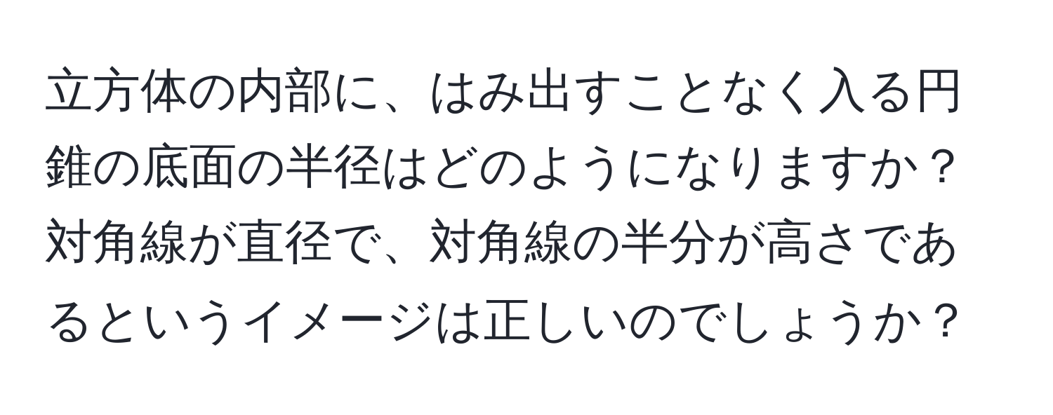 立方体の内部に、はみ出すことなく入る円錐の底面の半径はどのようになりますか？対角線が直径で、対角線の半分が高さであるというイメージは正しいのでしょうか？