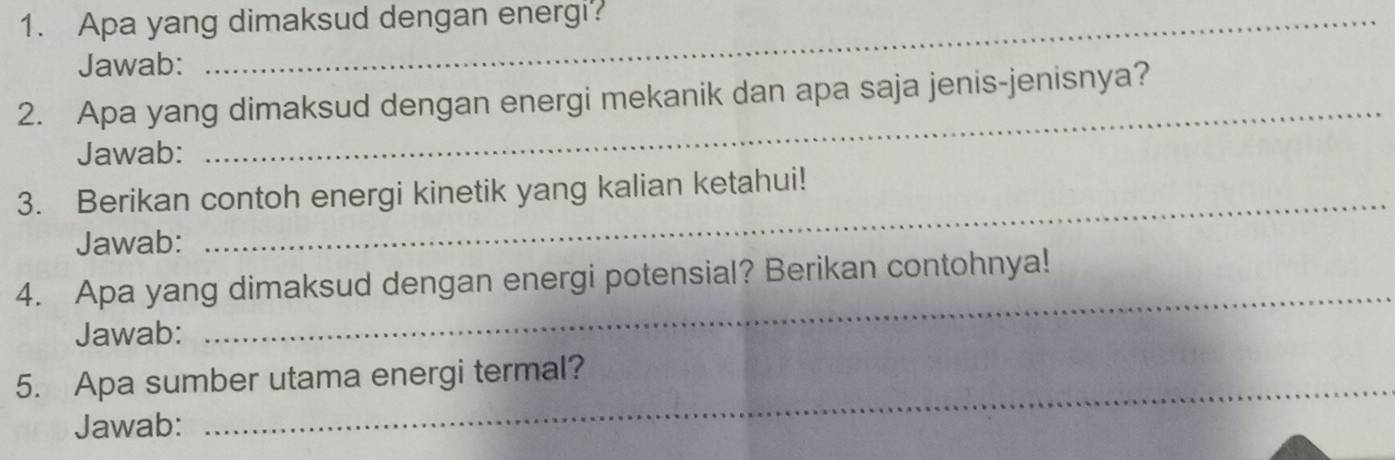 Apa yang dimaksud dengan energi? 
Jawab: 
2. Apa yang dimaksud dengan energi mekanik dan apa saja jenis-jenisnya? 
Jawab: 
_ 
3. Berikan contoh energi kinetik yang kalian ketahui! 
Jawab: 
_ 
4. Apa yang dimaksud dengan energi potensial? Berikan contohnya! 
Jawab: 
_ 
_ 
5. Apa sumber utama energi termal? 
Jawab: