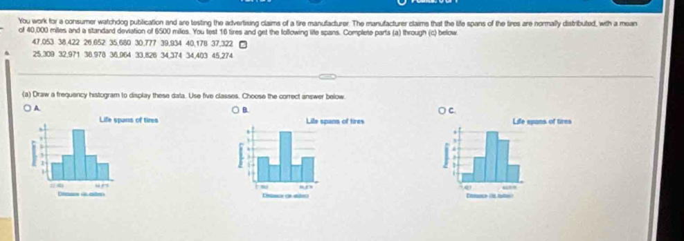 You work for a consumer watchdog publication and are testing the advertising claims of a tire manufacturer. The manufacturer claims that the life spans of the tires are normally distributed, with a mean 
of 40,000 miles and a standard deviation of 6500 miles. You test 16 tires and get the following life spans. Complete parts (a) through (c) below.
47.053 38.422 26.652 35.680 30.777 39.934 40.178 37,322
25.309 32,971 38.978 36.964 33.826 34,374 34,403 45,274
(a) Draw a frequency histogram to display these data. Use five classes. Choose the correct answer below. 
A 
B.