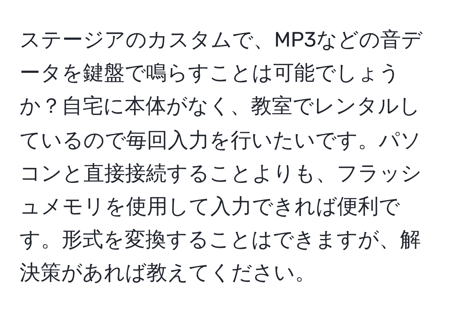 ステージアのカスタムで、MP3などの音データを鍵盤で鳴らすことは可能でしょうか？自宅に本体がなく、教室でレンタルしているので毎回入力を行いたいです。パソコンと直接接続することよりも、フラッシュメモリを使用して入力できれば便利です。形式を変換することはできますが、解決策があれば教えてください。