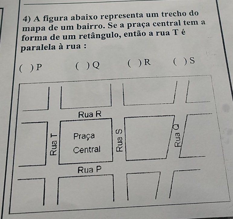 A figura abaixo representa um trecho do
mapa de um bairro. Se a praça central tem a
forma de um retângulo, então a rua Té
paralela à rua :
 ) P  ) Q  ) R  ) s
Rua R
Praça (1
Central
Rua P