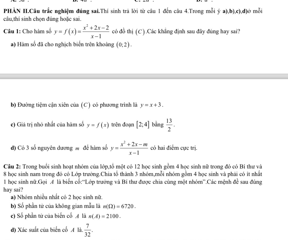 PHÀN II.Câu trắc nghiệm đúng sai.Thí sinh trả lời từ câu 1 đến câu 4.Trong mỗi ý a),b),c),d)ở mỗi
câu,thí sinh chọn đúng hoặc sai.
Câu 1: Cho hàm số y=f(x)= (x^2+2x-2)/x-1  có đồ thị (C).Các khẳng định sau đây đủng hay sai?
a) Hàm số đã cho nghịch biến trên khoàng (0;2). 
b) Đường tiệm cận xiên của (C) có phương trình là y=x+3.
c) Giả trị nhỏ nhất của hàm số y=f(x) trên đoạn [2;4] bằng  13/2 .
d) Có 3 số nguyên dương mô đề hàm số y= (x^2+2x-m)/x-1  có hai điểm cực trị.
Câu 2: Trong buổi sinh hoạt nhóm của lớp,tồ một có 12 học sinh gồm 4 học sinh nữ trong đó có Bí thư và
8 học sinh nam trong đó có Lớp trưởng.Chia tổ thành 3 nhóm,mỗi nhóm gồm 4 học sinh và phải có ít nhất
1 học sinh nữ.Gọi A là biến cố:“Lớp trưởng và Bí thư được chia cùng một nhóm”.Các mệnh đề sau đúng
hay sai?
a) Nhóm nhiều nhất có 2 học sinh nữ.
b) Số phần tử của không gian mẫu là n(Omega )=6720.
c) Số phần tử của biến cố là n(A)=2100.
d) Xác suất của biến cố A là.  7/32 .