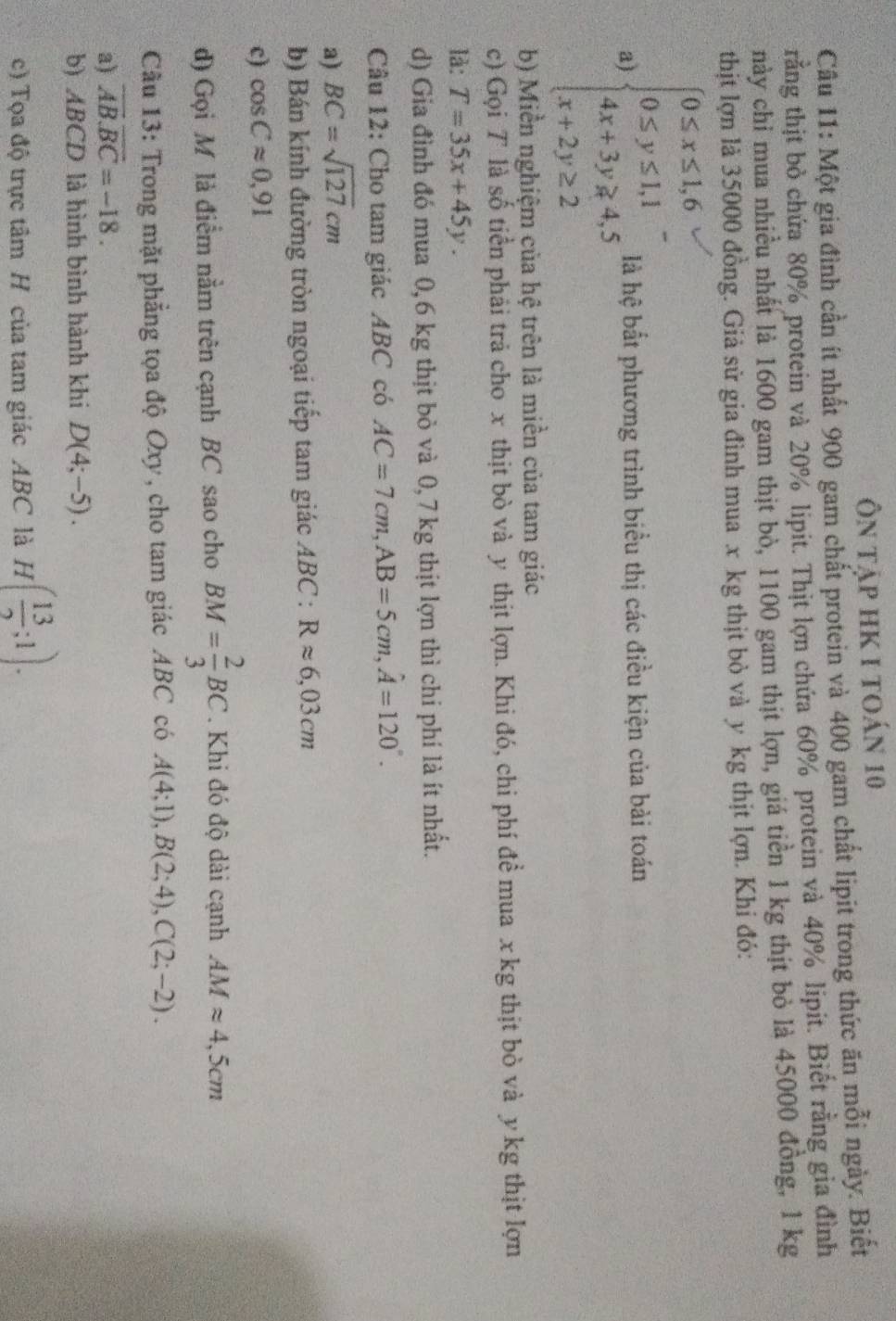 Ôn tập hk 1 toán 10
Câu 11: Một gia đình cần ít nhất 900 gam chất protein và 400 gam chất lipit trong thức ăn mỗi ngày. Biết
rằng thịt bỏ chứa 80% protein và 20% lipit. Thịt lợn chứa 60% protein và 40% lipit. Biết rằng gia đình
này chỉ mua nhiều nhất là 1600 gam thịt bò, 1100 gam thịt lợn, giá tiền 1 kg thịt bỏ là 45000 đồng, 1 kg
thịt lợn là 35000 đồng. Giả sử gia đình mua x kg thịt bỏ và y kg thịt lợn. Khi đó:
a) beginarrayl 0≤ x≤ 1,6 0≤ y≤ 1,1 4x+3y≥slant 4,5 x+2y≥ 2endarray. là hệ bắt phương trình biểu thị các điều kiện của bài toán
b) Miền nghiệm của hệ trên là miền của tam giác
c) Gọi T là số tiền phải trả cho x thịt bò và y thịt lợn. Khi đó, chi phí đề mua x kg thịt bò và y kg thịt lợn
là: T=35x+45y.
d) Gia đình đó mua 0,6 kg thịt bỏ và 0,7 kg thịt lợn thì chi phí là ít nhất.
Câu 12: Cho tam giác ABC có AC=7cm,AB=5cm,hat A=120°.
a) BC=sqrt(127)cm
b) Bán kính đường tròn ngoại tiếp tam giác . ABC:Rapprox 6,03cm
c) cos Capprox 0,91
d) Gọi M là điểm nằm trên cạnh BC sao cho BM= 2/3 BC. Khi đó độ dài cạnh AMapprox 4,5cm
Cầu 13: Trong mặt phẳng tọa độ Oxy, cho tam giác ABC có A(4;1),B(2;4),C(2;-2).
a) overline AB.overline BC=-18.
b) ABCD là hình bình hành khi D(4;-5).
c) Tọa độ trực tâm H của tam giác ABC là H( 13/2 ;1).
