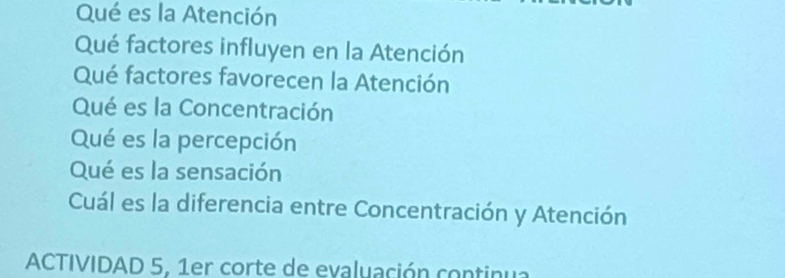 Qué es la Atención 
Qué factores influyen en la Atención 
Qué factores favorecen la Atención 
Qué es la Concentración 
Qué es la percepción 
Qué es la sensación 
Cuál es la diferencia entre Concentración y Atención 
ACTIVIDAD 5, 1er corte de evaluación continua