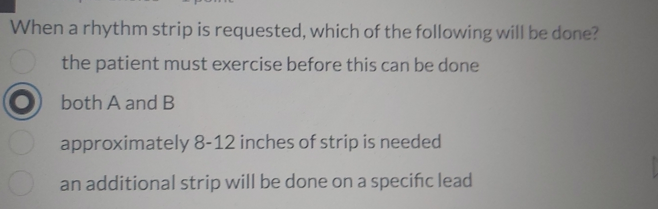 When a rhythm strip is requested, which of the following will be done?
the patient must exercise before this can be done
both A and B
approximately 8-12 inches of strip is needed
an additional strip will be done on a specifc lead