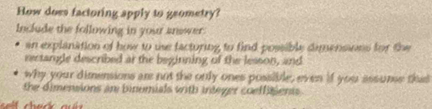 How does factoring apply to geometry? 
Include the following in your anewer. 
an explanation of how to use factoring to find possible dimensions for the 
rectangle described at the beginning of the lesson, and 
why your dimensions are not the only ones possible, even if your assume that 
the dimensions an binumials with integer coeffitients .