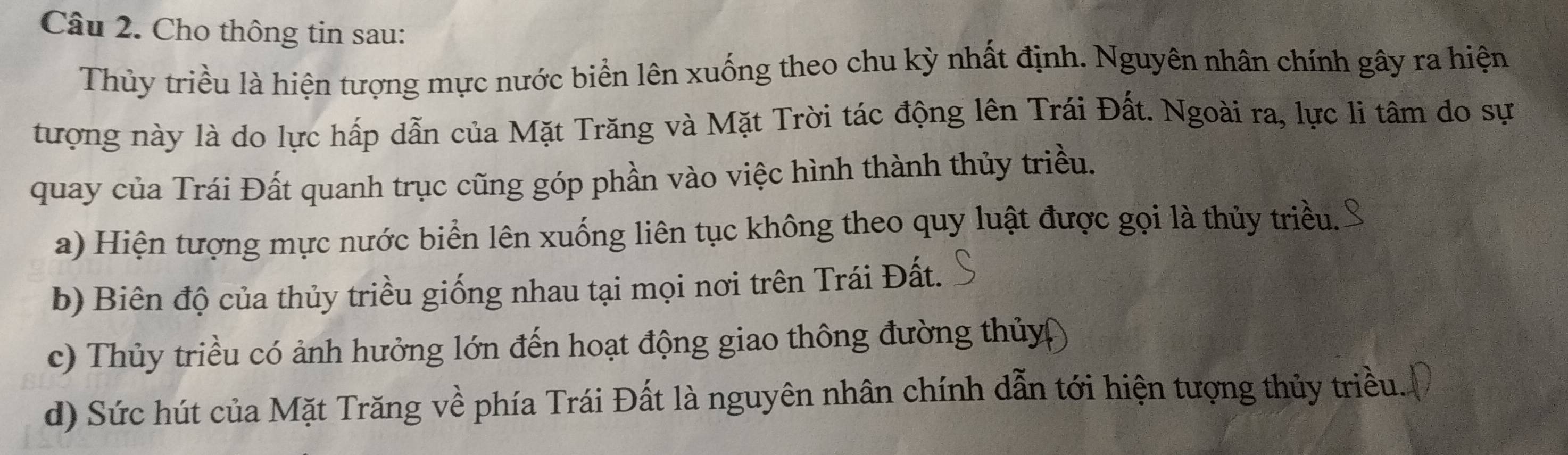 Cho thông tin sau: 
Thủy triều là hiện tượng mực nước biển lên xuống theo chu kỳ nhất định. Nguyên nhân chính gây ra hiện 
tượng này là do lực hấp dẫn của Mặt Trăng và Mặt Trời tác động lên Trái Đất. Ngoài ra, lực li tâm do sự 
quay của Trái Đất quanh trục cũng góp phần vào việc hình thành thủy triều. 
a) Hiện tượng mực nước biển lên xuống liên tục không theo quy luật được gọi là thủy triều. 
b) Biên độ của thủy triều giống nhau tại mọi nơi trên Trái Đất. 
c) Thủy triều có ảnh hưởng lớn đến hoạt động giao thông đường thủy 
d) Sức hút của Mặt Trăng về phía Trái Đất là nguyên nhân chính dẫn tới hiện tượng thủy triều.