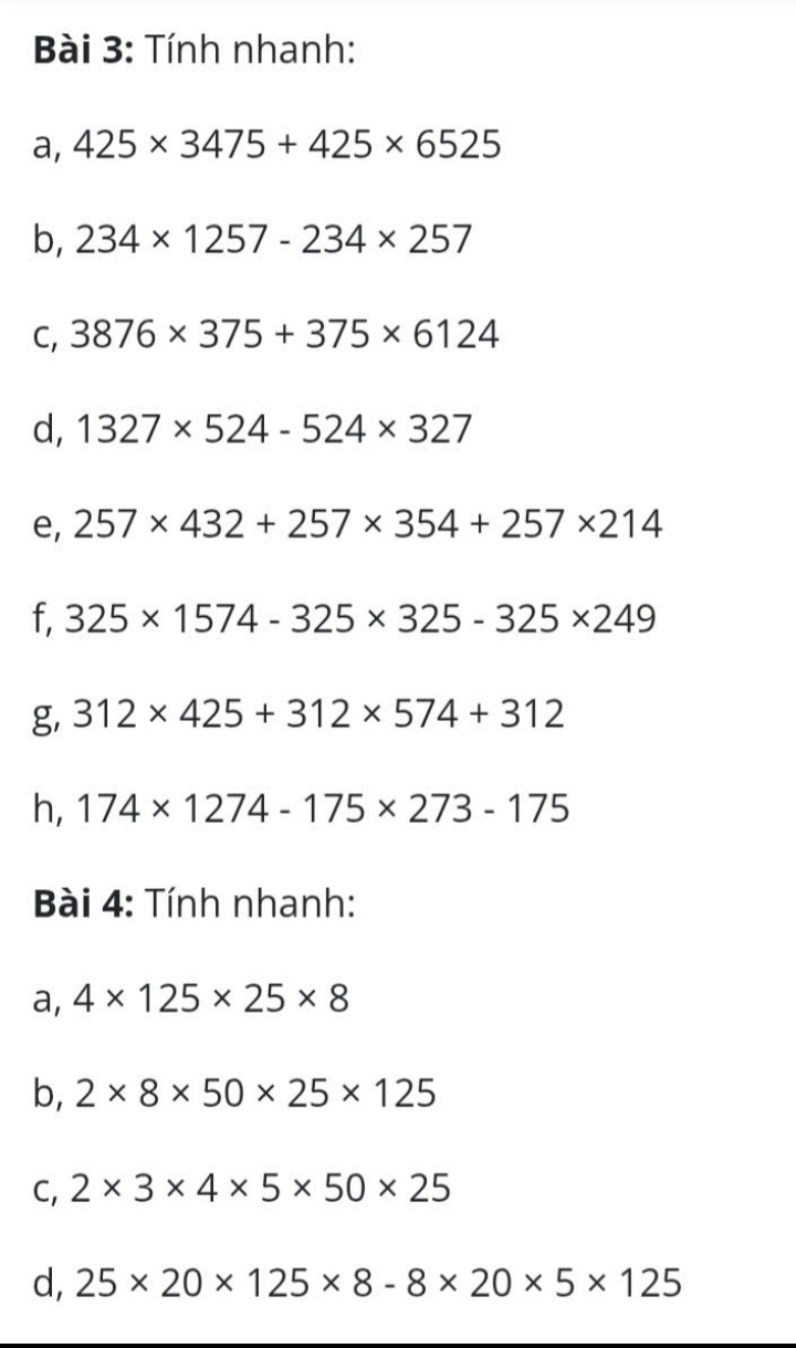 Tính nhanh: 
a, 425* 3475+425* 6525
b, 234* 1257-234* 257
C, 3876* 375+375* 6124
d, 1327* 524-524* 327
e, 257* 432+257* 354+257* 214
f, 325* 1574-325* 325-325* 249
g, 312* 425+312* 574+312
h, 174* 1274-175* 273-175
* Bài 4: Tính nhanh: 
a, 4* 125* 25* 8
b, 2* 8* 50* 25* 125
C, 2* 3* 4* 5* 50* 25
d, 25* 20* 125* 8-8* 20* 5* 125